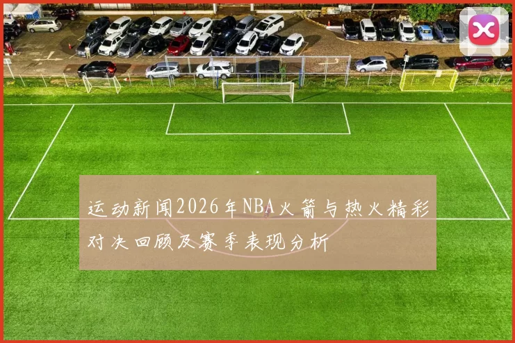运动新闻2026年NBA火箭与热火精彩对决回顾及赛季表现分析