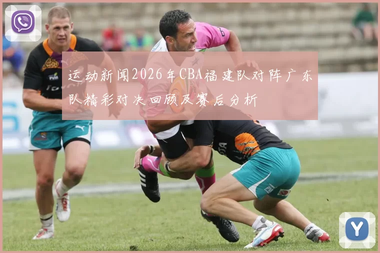运动新闻2026年CBA福建队对阵广东队精彩对决回顾及赛后分析