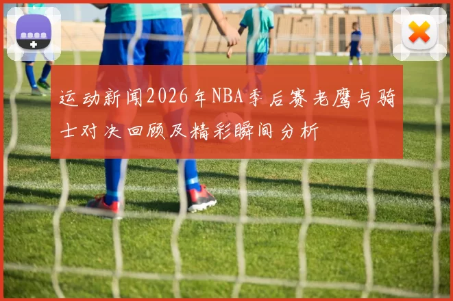 运动新闻2026年NBA季后赛老鹰与骑士对决回顾及精彩瞬间分析