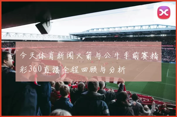 今天体育新闻火箭与公牛季前赛精彩360直播全程回顾与分析