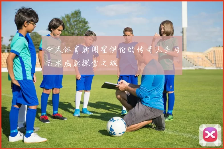 今天体育新闻霍伊伦的传奇人生与艺术成就探索之旅